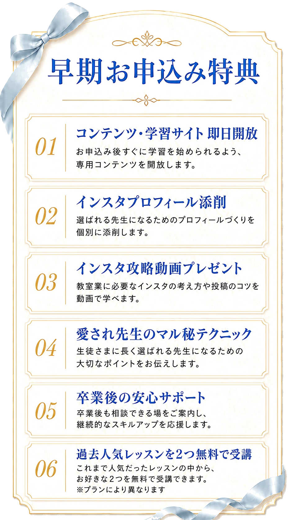 早期お申込み特典：01 コンテンツ・学習サイト即日開放、02 インスタプロフィール添削、03 インスタ攻略動画プレゼント、04 愛され先生のマル秘テクニック、05 卒業後の安心サポート。、06 過去人気レッスンを2つ無料で受講（プランにより異なります）
